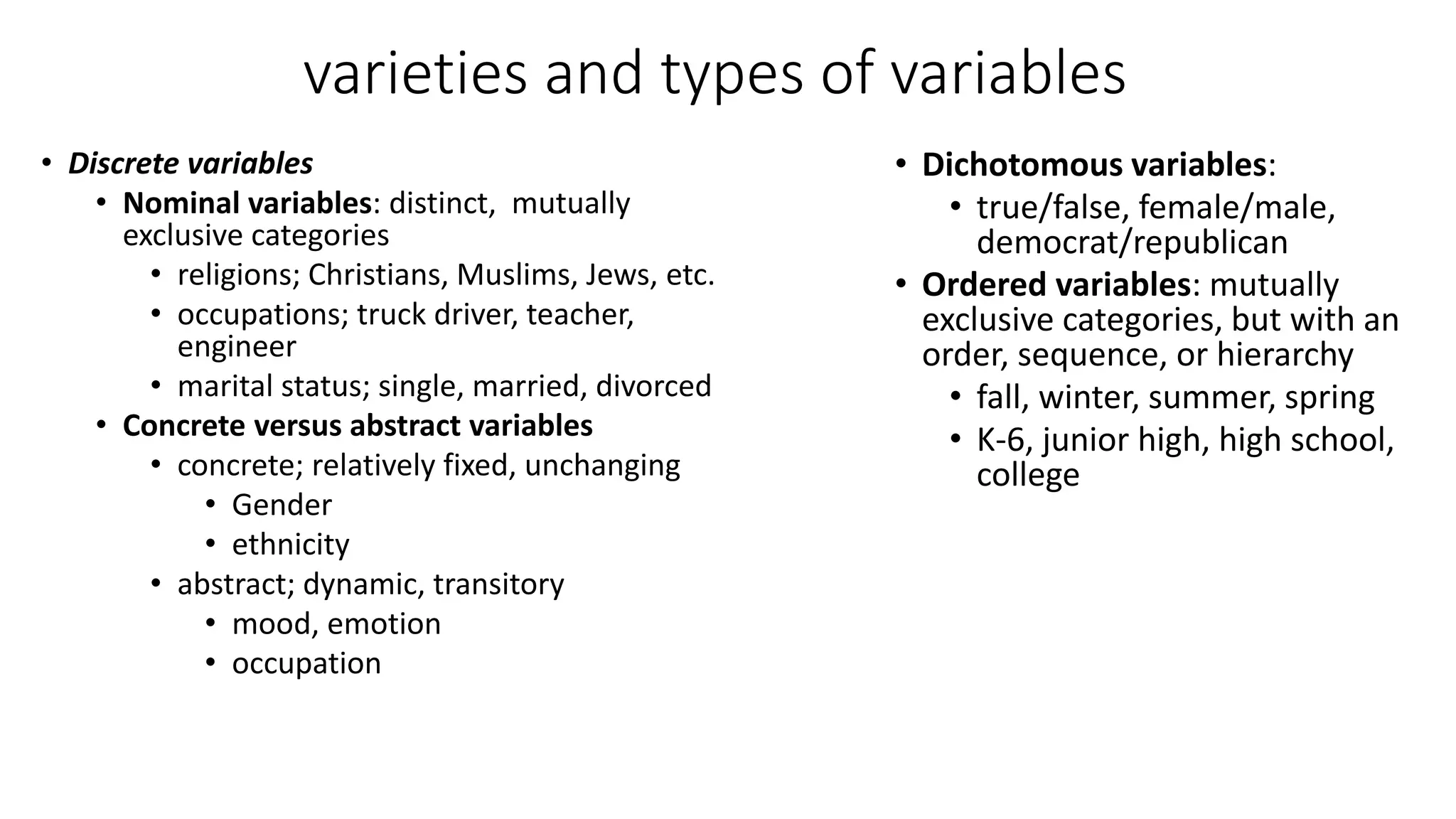 varieties and types of variables
• Discrete variables
• Nominal variables: distinct, mutually
exclusive categories
• religions; Christians, Muslims, Jews, etc.
• occupations; truck driver, teacher,
engineer
• marital status; single, married, divorced
• Concrete versus abstract variables
• concrete; relatively fixed, unchanging
• Gender
• ethnicity
• abstract; dynamic, transitory
• mood, emotion
• occupation
• Dichotomous variables:
• true/false, female/male,
democrat/republican
• Ordered variables: mutually
exclusive categories, but with an
order, sequence, or hierarchy
• fall, winter, summer, spring
• K-6, junior high, high school,
college
 