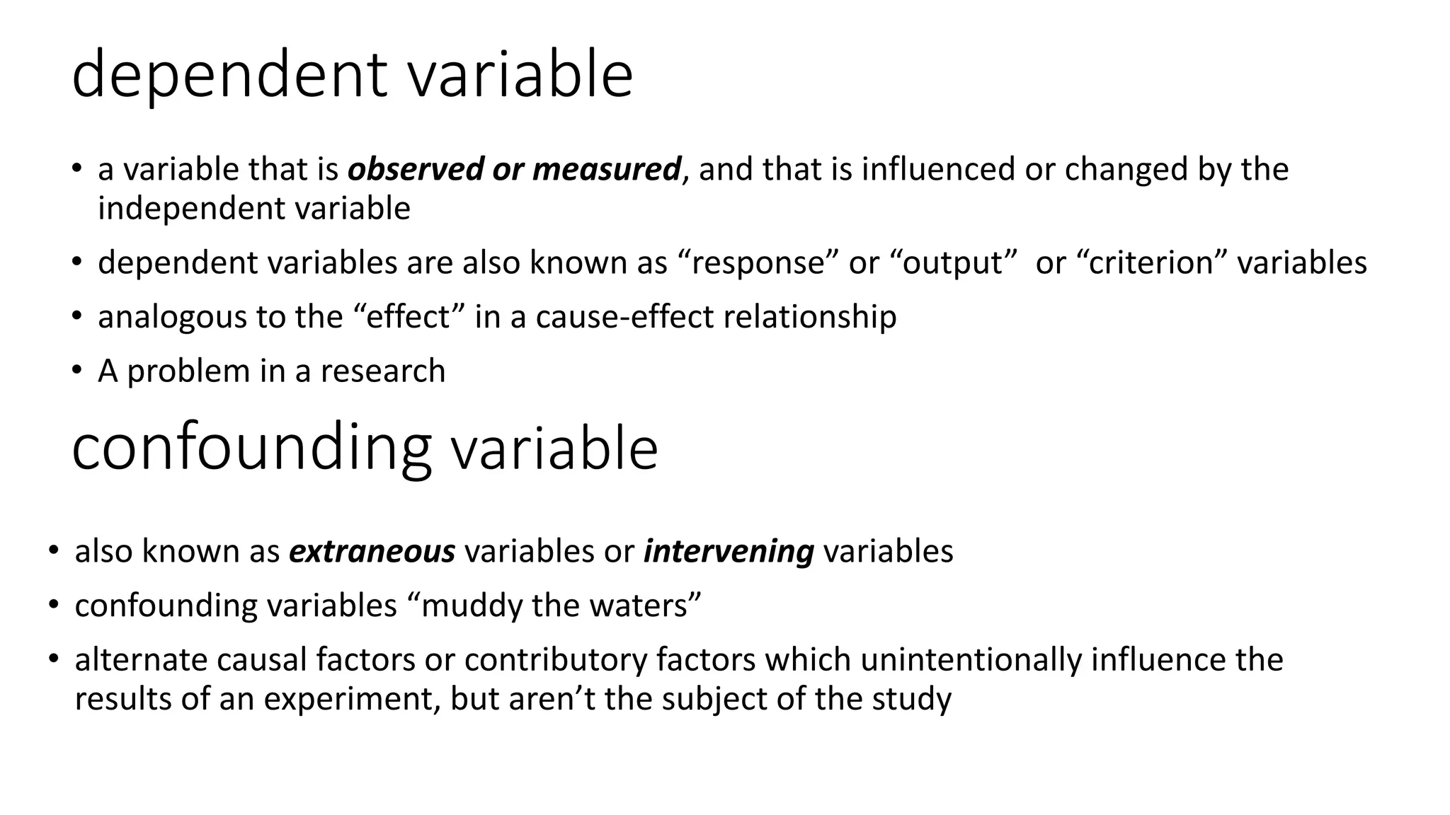 dependent variable
• a variable that is observed or measured, and that is influenced or changed by the
independent variable
• dependent variables are also known as “response” or “output” or “criterion” variables
• analogous to the “effect” in a cause-effect relationship
• A problem in a research
confounding variable
• also known as extraneous variables or intervening variables
• confounding variables “muddy the waters”
• alternate causal factors or contributory factors which unintentionally influence the
results of an experiment, but aren’t the subject of the study
 