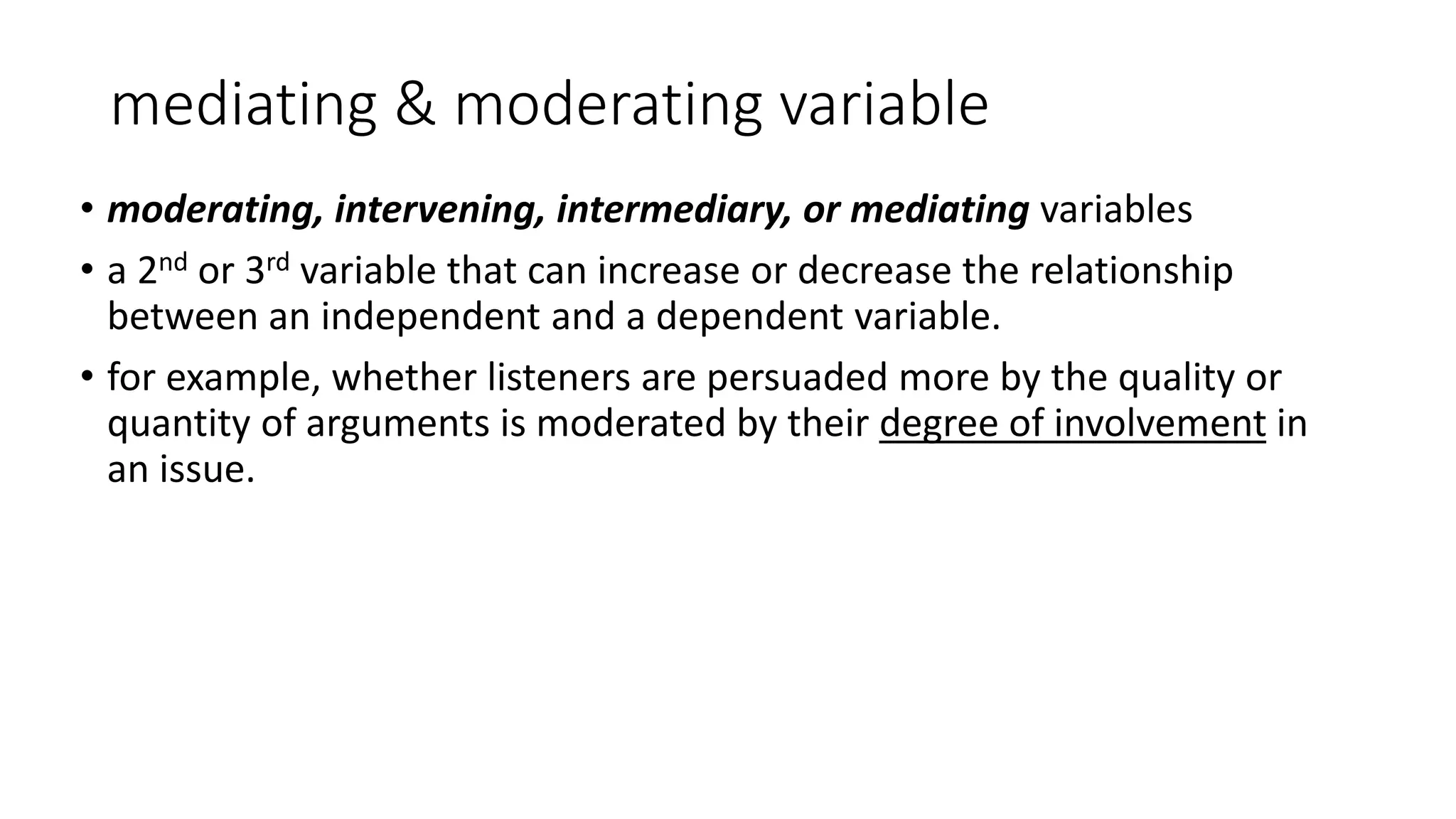 mediating & moderating variable
• moderating, intervening, intermediary, or mediating variables
• a 2nd or 3rd variable that can increase or decrease the relationship
between an independent and a dependent variable.
• for example, whether listeners are persuaded more by the quality or
quantity of arguments is moderated by their degree of involvement in
an issue.
 