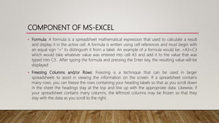 COMPONENT OF MS-EXCEL
• Formula: A formula is a spreadsheet mathematical expression that used to calculate a result
and display it in the active cell. A formula is written using cell references and must begin with
an equal sign "=" to distinguish it from a label. An example of a formula would be: =A3+C3
which would take whatever value was entered into cell A3 and add it to the value that was
typed into C3. After typing the formula and pressing the Enter key, the resulting value will be
displayed
• Freezing Columns and/or Rows: Freezing is a technique that can be used in larger
spreadsheets to assist in viewing the information on the screen. If a spreadsheet contains
many rows, you can freeze the rows containing your heading labels so that as you scroll down
in the sheet the headings stay at the top and line up with the appropriate data. Likewise, if
your spreadsheet contains many columns, the leftmost columns may be frozen so that they
stay with the data as you scroll to the right.
 
