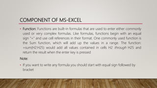 COMPONENT OF MS-EXCEL
• Function: Functions are built-in formulas that are used to enter either commonly
used or very complex formulas. Like formulas, functions begin with an equal
sign "=" and use cell references in their format. One commonly used function is
the Sum function, which will add up the values in a range. The function:
=sum(H2:H25) would add all values contained in cells H2 through H25 and
return the result when the enter key is pressed
Note:
• If you want to write any formula you should start with equal sign followed by
bracket
 