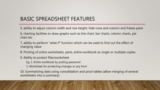 BASIC SPREADSHEET FEATURES
5. ability to adjust column width and row height, hide rows and column and freeze pane
6. charting facilities to draw graphs such as line chart, bar charts, column charts, pie
chart etc
7. ability to perform “what if” function which can be used to find out the effect of
changing value
8. Printing of entire worksheets, parts, entire workbook as single or multiple copies
9. Ability to protect files/worksheet
Eg. 1. Entire workbook by putting password
2. Worksheet for protecting changes or any form
10. Summarizing data using consolidation and pivot tables (allow merging of several
worksheets into a summary)
 