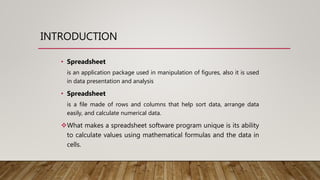 INTRODUCTION
• Spreadsheet
is an application package used in manipulation of figures, also it is used
in data presentation and analysis
• Spreadsheet
is a file made of rows and columns that help sort data, arrange data
easily, and calculate numerical data.
What makes a spreadsheet software program unique is its ability
to calculate values using mathematical formulas and the data in
cells.
 