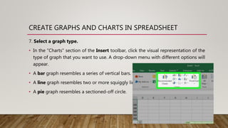 CREATE GRAPHS AND CHARTS IN SPREADSHEET
7. Select a graph type.
• In the "Charts" section of the Insert toolbar, click the visual representation of the
type of graph that you want to use. A drop-down menu with different options will
appear.
• A bar graph resembles a series of vertical bars.
• A line graph resembles two or more squiggly lines.
• A pie graph resembles a sectioned-off circle.
 