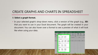 CREATE GRAPHS AND CHARTS IN SPREADSHEET
8. Select a graph format.
• In your selected graph's drop-down menu, click a version of the graph (e.g., 3D)
that you want to use in your Excel document. The graph will be created in your
document. You can also hover over a format to see a preview of what it will look
like when using your data.
 