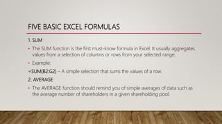 FIVE BASIC EXCEL FORMULAS
1. SUM
• The SUM function is the first must-know formula in Excel. It usually aggregates
values from a selection of columns or rows from your selected range.
• Example:
=SUM(B2:G2) – A simple selection that sums the values of a row.
2. AVERAGE
• The AVERAGE function should remind you of simple averages of data such as
the average number of shareholders in a given shareholding pool.
 