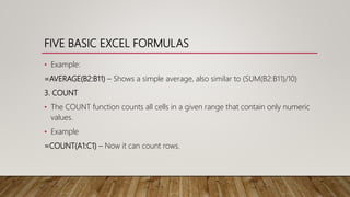FIVE BASIC EXCEL FORMULAS
• Example:
=AVERAGE(B2:B11) – Shows a simple average, also similar to (SUM(B2:B11)/10)
3. COUNT
• The COUNT function counts all cells in a given range that contain only numeric
values.
• Example
=COUNT(A1:C1) – Now it can count rows.
 