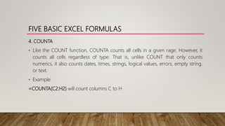 FIVE BASIC EXCEL FORMULAS
4. COUNTA
• Like the COUNT function, COUNTA counts all cells in a given rage. However, it
counts all cells regardless of type. That is, unlike COUNT that only counts
numerics, it also counts dates, times, strings, logical values, errors, empty string,
or text.
• Example
=COUNTA(C2:H2) will count columns C to H
 