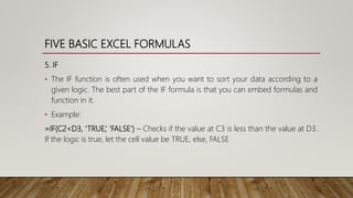 FIVE BASIC EXCEL FORMULAS
5. IF
• The IF function is often used when you want to sort your data according to a
given logic. The best part of the IF formula is that you can embed formulas and
function in it.
• Example:
=IF(C2<D3, ‘TRUE,’ ‘FALSE’) – Checks if the value at C3 is less than the value at D3.
If the logic is true, let the cell value be TRUE, else, FALSE
 