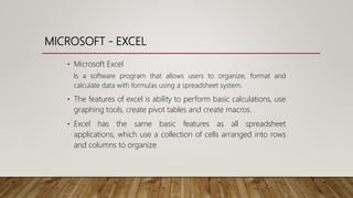MICROSOFT - EXCEL
• Microsoft Excel
Is a software program that allows users to organize, format and
calculate data with formulas using a spreadsheet system.
• The features of excel is ability to perform basic calculations, use
graphing tools, create pivot tables and create macros.
• Excel has the same basic features as all spreadsheet
applications, which use a collection of cells arranged into rows
and columns to organize
 