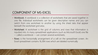 COMPONENT OF MS-EXCEL
• Workbook: A workbook is a collection of worksheets that are saved together in
one file. Individual worksheets can be given descriptive names and you can
switch from one worksheet to another by using the sheet tabs that appear
beneath the worksheet grid area.
• Worksheet: A worksheet is the grid of columns and rows that information is
inputted into. In many spreadsheet applications (such as Microsoft Excel) one file
-- called a workbook -- can contain several worksheets.
• Rows: is the horizontally arrangement of a cell on the spreadsheet screen. An
Excel spreadsheet contains 16,384 rows which are labeled numerically
 