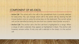COMPONENT OF MS-EXCEL
• Active Cell: The active cell is the cell in the spreadsheet that is currently selected
for data entry. You can change which cell is the active cell by clicking the left
mouse button once or using the arrow keys on the keyboard. The current active
cell can be identified as being the one that has a darker black border around it.
• Anchor Cell: The anchor cell is the first cell that is highlighted in a range. When
a range of cells is selected, they appear as highlighted in black. The anchor cell,
however, remains white. If only one cell is selected in the sheet, it is the anchor
cell
 