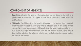 COMPONENT OF MS-EXCEL
• Data: Data refers to the type of information that can be stored in the cells of a
spreadsheet. Spreadsheet data types include values (numbers), labels, formulas
and functions
• Fill Handle: The fill handle is the small bold square in the bottom right corner of
a cell that can be used to copy (fill) data to adjacent cells in the same row or
column. When you hover over the fill handle box, the mouse pointer will change
to a black plus sign. You may then click the left mouse button, (and hold it
down) while selecting the adjacent cells to copy to. Releasing the mouse button
will then fill the content
 