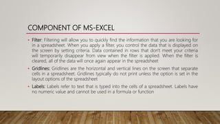COMPONENT OF MS-EXCEL
• Filter: Filtering will allow you to quickly find the information that you are looking for
in a spreadsheet. When you apply a filter, you control the data that is displayed on
the screen by setting criteria. Data contained in rows that don't meet your criteria
will temporarily disappear from view when the filter is applied. When the filter is
cleared, all of the data will once again appear in the spreadsheet
• Gridlines: Gridlines are the horizontal and vertical lines on the screen that separate
cells in a spreadsheet. Gridlines typically do not print unless the option is set in the
layout options of the spreadsheet
• Labels: Labels refer to text that is typed into the cells of a spreadsheet. Labels have
no numeric value and cannot be used in a formula or function
 