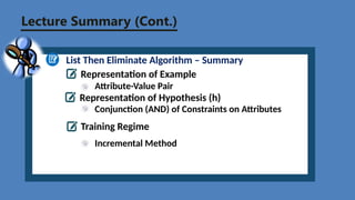 Lecture Summary (Cont.)
List Then Eliminate Algorithm – Summary
Representation of Example
Attribute-Value Pair
Representation of Hypothesis (h)
Conjunction (AND) of Constraints on Attributes
Training Regime
Incremental Method
 