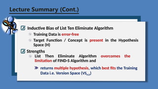 Lecture Summary (Cont.)
Inductive Bias of List Ten Eliminate Algorithm
Training Data is error-free
Strengths
List Then Eliminate Algorithm overcomes the
limitation of FIND-S Algorithm and
Target Function / Concept is present in the Hypothesis
Space (H)
returns multiple hypothesis, which best fits the Training
Data i.e. Version Space (VSH,D)
 