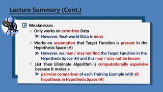 Lecture Summary (Cont.)
Weaknesses
Only works on error-free Data
However, Real-world Data is noisy
Works on assumption that Target Function is present in the
Hypothesis Space (H)
However, we may / may not find the Target Function in the
Hypothesis Space (H) and this may / may not be known
List Then Eliminate Algorithm is computationally expensive
because it makes a
pairwise comparison of each Training Example with all
hypothesis in Hypothesis Space (H)
 