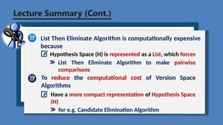 Lecture Summary (Cont.)
List Then Eliminate Algorithm is computationally expensive
because
Hypothesis Space (H) is represented as a List, which forces
To reduce the computational cost of Version Space
Algorithms
Have a more compact representation of Hypothesis Space
(H)
for e.g. Candidate Elimination Algorithm
List Then Eliminate Algorithm to make pairwise
comparisons
 