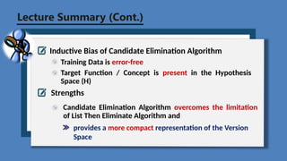 Lecture Summary (Cont.)
Inductive Bias of Candidate Elimination Algorithm
Training Data is error-free
Strengths
Candidate Elimination Algorithm overcomes the limitation
of List Then Eliminate Algorithm and
Target Function / Concept is present in the Hypothesis
Space (H)
provides a more compact representation of the Version
Space
 