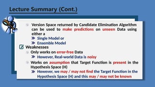 Lecture Summary (Cont.)
Version Space returned by Candidate Elimination Algorithm
can be used to make predictions on unseen Data using
either a
Single Model or
Ensemble Model
Weaknesses
Only works on error-free Data
However, Real-world Data is noisy
Works on assumption that Target Function is present in the
Hypothesis Space (H)
However, we may / may not find the Target Function in the
Hypothesis Space (H) and this may / may not be known
 