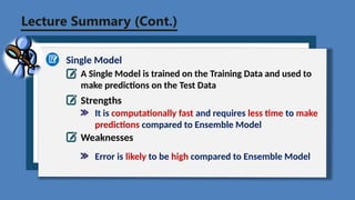 Lecture Summary (Cont.)
Single Model
A Single Model is trained on the Training Data and used to
make predictions on the Test Data
Strengths
Weaknesses
It is computationally fast and requires less time to make
predictions compared to Ensemble Model
Error is likely to be high compared to Ensemble Model
 