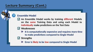 Lecture Summary (Cont.)
Ensemble Model
An Ensemble Model works by training different Models
on the same Training Data and using each Model to
individually make predictions on the Test Data
Weaknesses
Strengths
It is computationally expensive and requires more time
to make predictions compared to Single Model
Error is likely to be low compared to Single Model
 