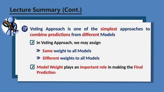 Lecture Summary (Cont.)
Voting Approach is one of the simplest approaches to
combine predictions from different Models
In Voting Approach, we may assign
Same weight to all Models
Model Weight plays an important role in making the Final
Prediction
Different weights to all Models
 