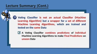 Lecture Summary (Cont.)
Voting Classifier is not an actual Classifier (Machine
Learning Algorithm) but a wrapper for a set of different
Machine Learning Algorithms, which are trained and
tested on the same Data
A Voting Classifier combines predictions of individual
Machine Learning Algorithms to make Final Predictions on
unseen Data
 