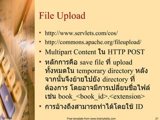 File Upload http :// www . servlets . com / cos / http://commons.apache.org/fileupload/ Multipart Content  ใน  HTTP POST หลักการคือ  save file  ที่  upload  ทั้งหมดใน  temporary directory  หลังจากนั้นจึงย้ายไปยัง  directory  ที่ต้องการ โดยอาจมีการเปลี่ยนชื่อไฟล์ เช่น  book_<book_id>.<extension> การอ้างถึงสามารถทำได้โดยใช้  ID 