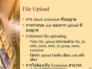 File Upload การ   check extension  ที่อนุญาต การกำหนด  size  ของการ  upload  ที่อนุญาต Unlimited file uploading Table file_upload  ประกอบด้วย  file_id, table_name, table_id, group_name, extension ใช้หน้า  upload  ร่วมกัน เขียน  code  ครั้งเดียว การไม่ต้องเก็บ  Extension  สามารถทำได้โดย  Implement java.io.FileFilter 