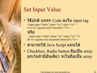 Set Input Value วิธีปกติ แทรก  Code  ลงใน  input tag <input type="radio" name="xx" value="xx" <%=("xx".equals(val))?"checked":""%>> หรือ   <input type="radio" name="xx" value="xx" <%   if("xx".equals(val)) out.print("checked"); %>> สามารถใช้  Java Script  แทนได้ Checkbox, Radio button  ถือเป็น  array  ยกเว้นถ้ามีอันเดียว จะไม่ถือเป็น  array 