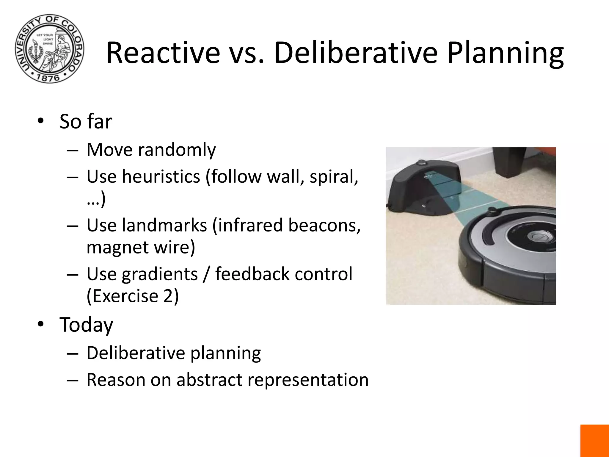 Reactive vs. Deliberative PlanningSo farMove randomlyUse heuristics (follow wall, spiral, …)Use landmarks (infrared beacons, magnet wire)Use gradients / feedback control (Exercise 2)TodayDeliberative planningReason on abstract representation