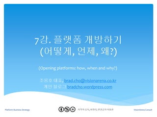 7강. 플랫폼 개방하기
                              (어떻게, 언제, 왜?)
                             (Opening platforms: how, when and why?)

                             조용호 대표, brad.cho@visionarena.co.kr
                              개인 블로그 bradcho.wordpress.com




Platform Business Strategy                     - 저작자 표시, 비영리, 변경금지 사용권
                                                 1                       VisionArena Consult
 