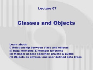 Lecture 07



     Classes and Objects


Learn about:
i) Relationship between class and objects
ii) Data members & member functions
iii) Member access specifier: private & public
iv) Objects as physical and user defined data types


                                                      1
 