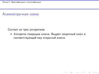 Ëåêöèÿ 7 Èäåíòèôèêàöèÿ è àóòåíòèôèêàöèÿ

Àñèììåòðè÷íàÿ ñõåìà

Ñîñòîèò èç òðåõ àëãîðèòìîâ
Àëãîðèòì ãåíåðàöèè êëþ÷à. Âûäàåò ñåêðåòíûé êëþ÷ è
ñîîòâåòñòâóþùèé åìó îòêðûòûé êëþ÷à

 