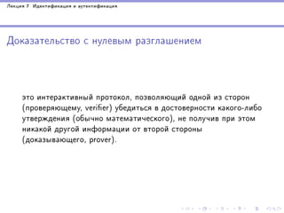 Ëåêöèÿ 7 Èäåíòèôèêàöèÿ è àóòåíòèôèêàöèÿ

Äîêàçàòåëüñòâî ñ íóëåâûì ðàçãëàøåíèåì

ýòî èíòåðàêòèâíûé ïðîòîêîë, ïîçâîëÿþùèé îäíîé èç ñòîðîí
(ïðîâåðÿþùåìó, verier) óáåäèòüñÿ â äîñòîâåðíîñòè êàêîãî-ëèáî
óòâåðæäåíèÿ (îáû÷íî ìàòåìàòè÷åñêîãî), íå ïîëó÷èâ ïðè ýòîì
íèêàêîé äðóãîé èíôîðìàöèè îò âòîðîé ñòîðîíû
(äîêàçûâàþùåãî, prover).

 