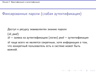 Ëåêöèÿ 7 Èäåíòèôèêàöèÿ è àóòåíòèôèêàöèÿ

Ôèêñèðîâàííûå ïàðîëè (ñëàáàÿ àóòåíòèôèêàöèÿ)

Äîñòóï ê ðåñóðñó ýêâèâàëåíòåí çíàíèþ ïàðîëÿ
(id, pwd)
id

 çàÿâêà íà àóòåíòèôèêàöèþ (ëîãèí) pwd  àóòåíòèôèêàöèÿ
id ÷àùå âñåãî íå ÿâëÿåòñÿ ñåêðåòíûì, õîòÿ èíôîðìàöèÿ î òîì,
÷òî êîíêðåòíûé ïîëüçîâàòåëü åñòü â ñèñòåìå ìîæåò áûòü
âàæíîé.

 