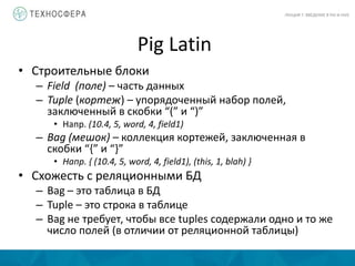 Pig Latin
ЛЕКЦИЯ 7: ВВЕДЕНИЕ В PIG И HIVE
• Строительные блоки
– Field (поле) – часть данных
– Tuple (кортеж) – упорядоченный набор полей,
заключенный в скобки “(” и “)”
• Напр. (10.4, 5, word, 4, field1)
– Bag (мешок) – коллекция кортежей, заключенная в
скобки “{” и “}”
• Напр. { (10.4, 5, word, 4, field1), (this, 1, blah) }
• Схожесть с реляционными БД
– Bag – это таблица в БД
– Tuple – это строка в таблице
– Bag не требует, чтобы все tuples содержали одно и то же
число полей (в отличии от реляционной таблицы)
 