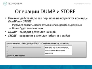 Операции DUMP и STORE
ЛЕКЦИЯ 7: ВВЕДЕНИЕ В PIG И HIVE
• Никаких действий до тех пор, пока не встретятся команды
DUMP или STORE
– Pig будет парсить, проверять и анализировать выражения
– Но не будет выполнять их
• DUMP – выводит результат на экран
• STORE – сохраняет результат (обычно в файл)
grunt> records = LOAD ‘/path/to/file/a.txt' as (letter:chararray, count:int);
...
...
...
...
grunt> DUMP records;
Ничего не выполняется,
только оптимизация
скрипта
 