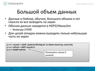 Большой объем данных
ЛЕКЦИЯ 7: ВВЕДЕНИЕ В PIG И HIVE
• Данные в Hadoop, обычно, большого объема и нет
смысла их все выводить на экран
• Обычно данные находятся в HDFS/Hbase/etc
– Команда STORE
• Для целей отладки можно выводить только небольшую
часть на экран
grunt> records = LOAD ‘/path/to/file/big.txt' as (letter:chararray, count:int);
grunt> toPrint = LIMIT records 5;
grunt> DUMP toPrint;
Показывать только 5
записей
 