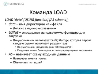 Команда LOAD
ЛЕКЦИЯ 7: ВВЕДЕНИЕ В PIG И HIVE
LOAD 'data' [USING function] [AS schema];
• data – имя директории или файла
– Должно в одинарных кавычках
• USING – определяет используемую функцию для
загрузки
– По-умолчанию, используется PigStorage, которая парсит
каждую строку, используя разделитель
• По-умолчанию, разделить знак табуляции (‘t’)
• Разделить может быть задан, используя регулярные выражения
• AS – назначает схему входным данным
– Назначает имена полям
– Объявляет тип полей
 