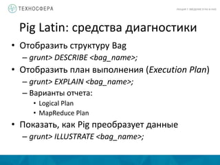 Pig Latin: средства диагностики
ЛЕКЦИЯ 7: ВВЕДЕНИЕ В PIG И HIVE
• Отобразить структуру Bag
– grunt> DESCRIBE <bag_name>;
• Отобразить план выполнения (Execution Plan)
– grunt> EXPLAIN <bag_name>;
– Варианты отчета:
• Logical Plan
• MapReduce Plan
• Показать, как Pig преобразует данные
– grunt> ILLUSTRATE <bag_name>;
 