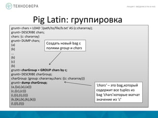 Pig Latin: группировка
ЛЕКЦИЯ 7: ВВЕДЕНИЕ В PIG И HIVE
grunt> chars = LOAD '/path/to/file/b.txt' AS (c:chararray);
grunt> DESCRIBE chars;
chars: {c: chararray}
grunt> DUMP chars;
(a)
(k)
...
(k)
(c)
(k)
grunt> charGroup = GROUP chars by c;
grunt> DESCRIBE charGroup;
charGroup: {group: chararray,chars: {(c: chararray)}}
grunt> dump charGroup;
(a,{(a),(a),(a)})
(c,{(c),(c)})
(i,{(i),(i),(i)})
(k,{(k),(k),(k),(k)})
(l,{(l),(l)})
Создать новый bag с
полями group и chars
‘chars’ – это bag,который
содержит все tuples из
bag ‘chars’которые матчат
значение из ‘c’
 