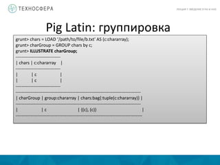Pig Latin: группировка
ЛЕКЦИЯ 7: ВВЕДЕНИЕ В PIG И HIVE
grunt> chars = LOAD ‘/path/to/file/b.txt' AS (c:chararray);
grunt> charGroup = GROUP chars by c;
grunt> ILLUSTRATE charGroup;
------------------------------
| chars | c:chararray |
------------------------------
| | c |
| | c |
------------------------------
------------------------------------------------------------------------------------
| charGroup | group:chararray | chars:bag{:tuple(c:chararray)} |
------------------------------------------------------------------------------------
| | c | {(c), (c)} |
-------------------------------------------------------------------------------------
 