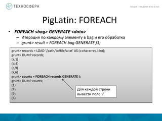 PigLatin: FOREACH
ЛЕКЦИЯ 7: ВВЕДЕНИЕ В PIG И HIVE
• FOREACH <bag> GENERATE <data>
– Итерация по каждому элементу в bag и его обработка
– grunt> result = FOREACH bag GENERATE f1;
grunt> records = LOAD ‘/path/to/file/a.txt' AS (c:chararray, i:int);
grunt> DUMP records;
(a,1)
(d,4)
(c,9)
(k,6)
grunt> counts = FOREACH records GENERATE i;
grunt> DUMP counts;
(1)
(4)
(9)
(6)
Для каждой строки
вывести поле ‘i’
 