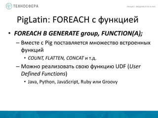 PigLatin: FOREACH с функцией
ЛЕКЦИЯ 7: ВВЕДЕНИЕ В PIG И HIVE
• FOREACH B GENERATE group, FUNCTION(A);
– Вместе с Pig поставляется множество встроенных
функций
• COUNT, FLATTEN, CONCAT и т.д.
– Можно реализовать свою функцию UDF (User
Defined Functions)
• Java, Python, JavaScript, Ruby или Groovy
 