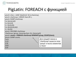 PigLatin: FOREACH с функцией
ЛЕКЦИЯ 7: ВВЕДЕНИЕ В PIG И HIVE
grunt> chars = LOAD 'data/b.txt' AS (c:chararray);
grunt> charGroup = GROUP chars BY c;
grunt> DUMP charGroup;
(a, {(a),(a),(a)})
(c, {(c),(c)})
(i, {(i),(i),(i)})
(k, {(k),(k),(k),(k)})
(l, {(l),(l)})
grunt> DESCRIBE charGroup;
charGroup: {group: chararray,chars: {(c: chararray)}}
grunt> counts = FOREACH charGroup GENERATE group, COUNT(chars);
grunt> DUMP counts;
(a,3)
(c,2)
(i,3)
(k,4)
(l,2)
Для каждой строки в
‘charGroup’ вывести поле
‘group’ и число элементов
в ‘chars’
 
