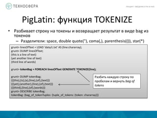 PigLatin: функция TOKENIZE
ЛЕКЦИЯ 7: ВВЕДЕНИЕ В PIG И HIVE
• Разбивает строку на токены и возвращает результат в виде bag из
токенов
– Разделители: space, double quote("), coma(,), parenthesis(()), star(*)
grunt> linesOfText = LOAD 'data/c.txt' AS (line:chararray);
grunt> DUMP linesOfText;
(this is a line of text)
(yet another line of text)
(third line of words)
grunt> tokenBag = FOREACH linesOfText GENERATE TOKENIZE(line);
grunt> DUMP tokenBag;
({(this),(is),(a),(line),(of),(text)})
({(yet),(another),(line),(of),(text)})
({(third),(line),(of),(words)})
grunt> DESCRIBE tokenBag;
tokenBag: {bag_of_tokenTuples: {tuple_of_tokens: (token: chararray)}}
Разбить каждую строку по
пробелам и вернуть bag of
tokens
 