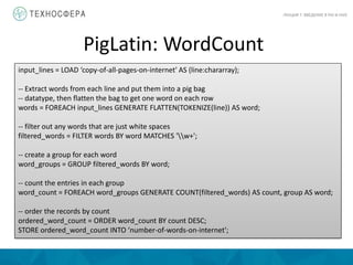 PigLatin: WordCount
ЛЕКЦИЯ 7: ВВЕДЕНИЕ В PIG И HIVE
input_lines = LOAD ‘copy-of-all-pages-on-internet' AS (line:chararray);
-- Extract words from each line and put them into a pig bag
-- datatype, then flatten the bag to get one word on each row
words = FOREACH input_lines GENERATE FLATTEN(TOKENIZE(line)) AS word;
-- filter out any words that are just white spaces
filtered_words = FILTER words BY word MATCHES 'w+';
-- create a group for each word
word_groups = GROUP filtered_words BY word;
-- count the entries in each group
word_count = FOREACH word_groups GENERATE COUNT(filtered_words) AS count, group AS word;
-- order the records by count
ordered_word_count = ORDER word_count BY count DESC;
STORE ordered_word_count INTO ‘number-of-words-on-internet';
 