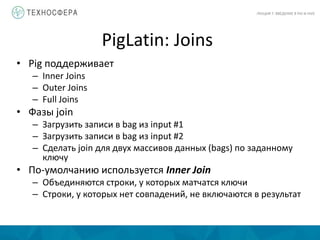 PigLatin: Joins
ЛЕКЦИЯ 7: ВВЕДЕНИЕ В PIG И HIVE
• Pig поддерживает
– Inner Joins
– Outer Joins
– Full Joins
• Фазы join
– Загрузить записи в bag из input #1
– Загрузить записи в bag из input #2
– Сделать join для двух массивов данных (bags) по заданному
ключу
• По-умолчанию используется Inner Join
– Объединяются строки, у которых матчатся ключи
– Строки, у которых нет совпадений, не включаются в результат
 